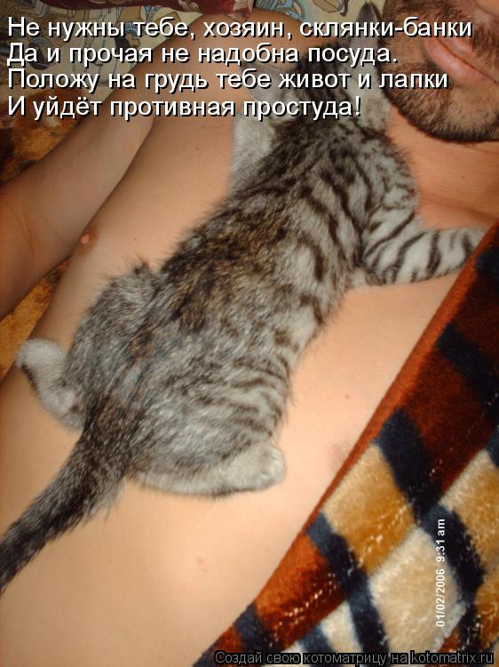 Котоматрица: Положу на грудь тебе живот и лапки  Не нужны тебе, хозяин, склянки-банки И уйдёт противная простуда! Да и прочая не надобна посуда.