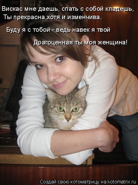 Вискас мне даешь, спать с собой кладешь, Ты прекрасна,хотя и изменчива. Буду я с тобой - ведь навек я... Котоматрица: Вискас мне даешь, спать с собой кладешь, Ты прекрасна,хотя и изменчива. Буду я с тобой - ведь навек я твой Драгоценная ты моя женщина!