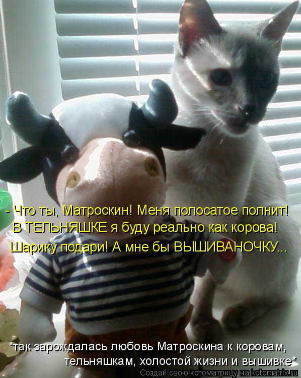 Котоматрица: - Что ты, Матроскин! Меня полосатое полнит! Шарику подари! А мне бы ВЫШИВАНОЧКУ... В ТЕЛЬНЯШКЕ я буду реально как корова! *так зарождалась любо