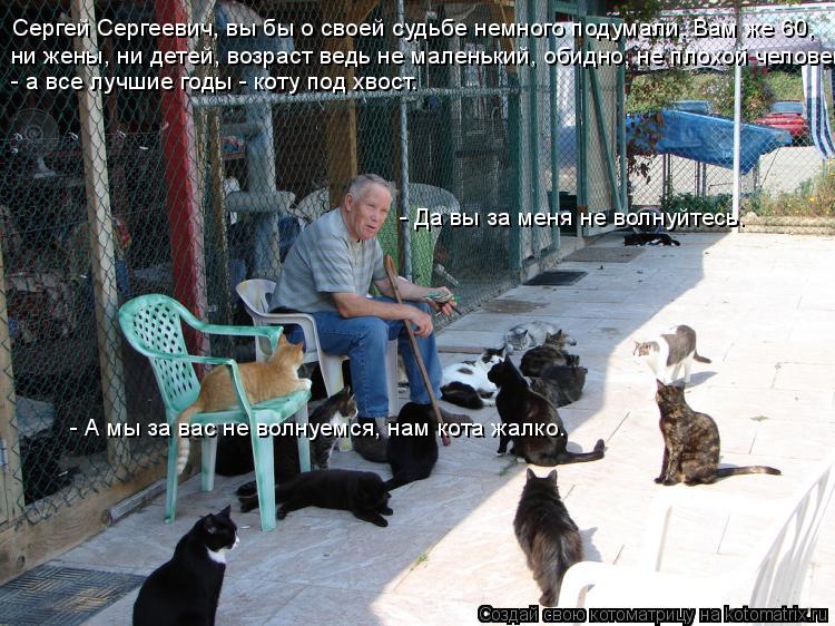 Сергей Сергеевич, вы бы о своей судьбе немного подумали. Вам же 60, ни жены, ни детей, возраст ведь н... Котоматрица: Сергей Сергеевич, вы бы о своей судьбе немного подумали. Вам же 60, ни жены, ни детей, возраст ведь не маленький, обидно, не плохой человек, - а
