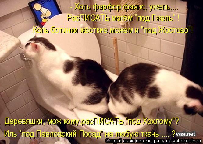 Котоматрица: - Хоть фарфор,фаянс, ужель,... РасПИСАТЬ могём "под Гжель" ! Коль ботинки жёсткие,можем и "под Жостово"! Деревяшки, мож кому,расПИСАТЬ "под Хохло