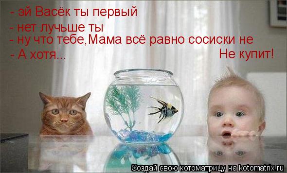 - эй Васёк ты первый - нет лучьше ты - ну что тебе,Мама всё равно сосиски не Не купит! - А хотя...... Котоматрица: - эй Васёк ты первый - нет лучьше ты - ну что тебе,Мама всё равно сосиски не Не купит! - А хотя...