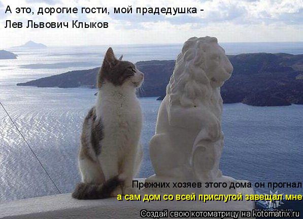 А это, дорогие гости, мой прадедушка - Лев Львович Клыков Прежних хозяев этого дома он прогнал а сам... Котоматрица: А это, дорогие гости, мой прадедушка - Лев Львович Клыков Прежних хозяев этого дома он прогнал а сам дом со всей прислугой завещал мне.