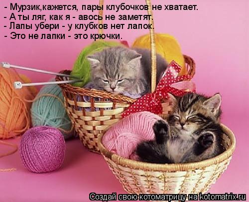 - Мурзик,кажется, пары клубочков не хватает. - А ты ляг, как я - авось не заметят. - Лапы убери - у к... Котоматрица: - Мурзик,кажется, пары клубочков не хватает. - А ты ляг, как я - авось не заметят. - Лапы убери - у клубков нет лапок. - Это не лапки - это крючки.