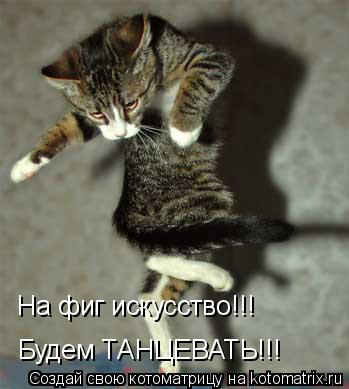 На фиг искусство!!! Будем ТАНЦЕВАТЬ!!!... Котоматрица: На фиг искусство!!! Будем ТАНЦЕВАТЬ!!!