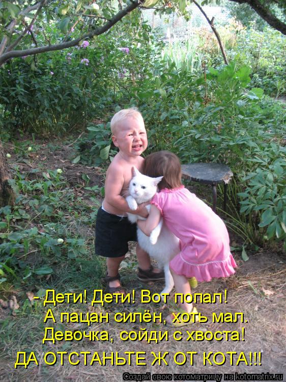 - Дети! Дети! Вот попал! А пацан силён, хоть мал. Девочка, сойди с хвоста! ДА ОТСТАНЬТЕ Ж ОТ КОТА!!!... Котоматрица: - Дети! Дети! Вот попал! А пацан силён, хоть мал. Девочка, сойди с хвоста! ДА ОТСТАНЬТЕ Ж ОТ КОТА!!!