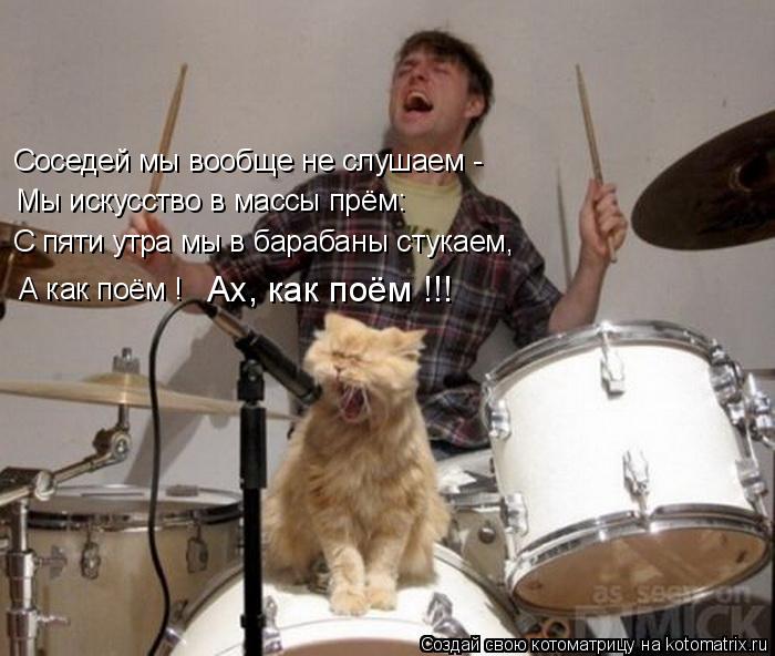 Соседей мы вообще не слушаем - Мы искусство в массы прём: С пяти утра мы в барабаны стукаем, А как п... Котоматрица: Соседей мы вообще не слушаем - Мы искусство в массы прём: С пяти утра мы в барабаны стукаем, А как поём ! Ах, как поём !!!