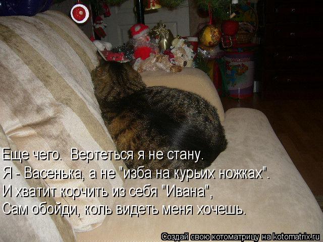И хватит корчить из себя "Ивана", Еще чего. Вертеться я не стану. Сам обойди, коль видеть меня хочеш... Котоматрица: И хватит корчить из себя "Ивана", Еще чего. Вертеться я не стану. Сам обойди, коль видеть меня хочешь. Я - Васенька, а не "изба на курьих ножках".
