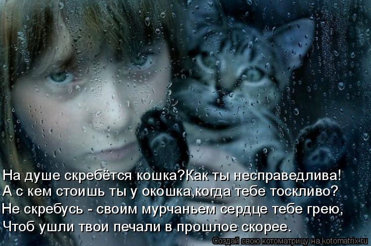 На душе скребётся кошка?Как ты несправедлива! А с кем стоишь ты у окошка,когда тебе тоскливо? Не скре... Котоматрица: На душе скребётся кошка?Как ты несправедлива! А с кем стоишь ты у окошка,когда тебе тоскливо? Не скребусь - своим мурчаньем сердце тебе грею,