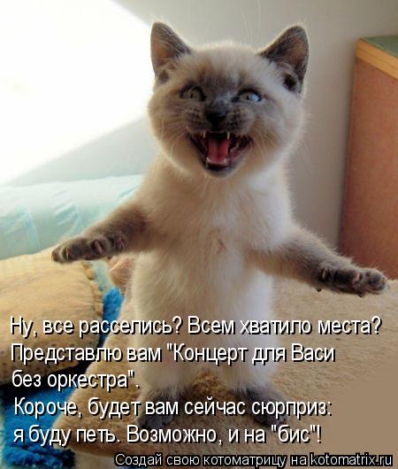 Ну, все расселись? Всем хватило места? Представлю вам "Концерт для Васи без оркестра". Короче, буде... Котоматрица: Ну, все расселись? Всем хватило места? Представлю вам "Концерт для Васи без оркестра". Короче, будет вам сейчас сюрприз: я буду петь. Возможн