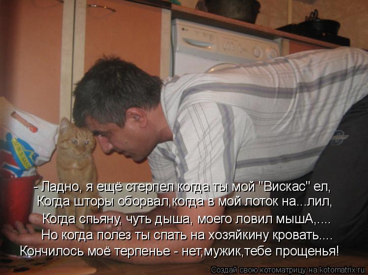 - Ладно, я ещё стерпел когда ты мой "Вискас" ел, Когда шторы оборвал,когда в мой лоток на...лил, Когд... Котоматрица: - Ладно, я ещё стерпел когда ты мой "Вискас" ел, Когда шторы оборвал,когда в мой лоток на...лил, Когда спьяну, чуть дыша, моего ловил мышА,.... Но к