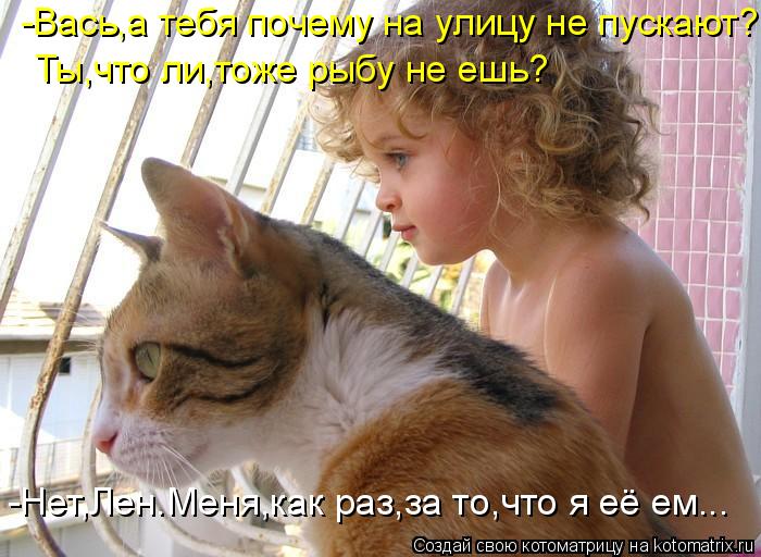 -Вась,а тебя почему на улицу не пускают? -Нет,Лен.Меня,как раз,за то,что я её ем... Ты,что ли,тоже ры... Котоматрица: -Вась,а тебя почему на улицу не пускают? -Нет,Лен.Меня,как раз,за то,что я её ем... Ты,что ли,тоже рыбу не ешь?