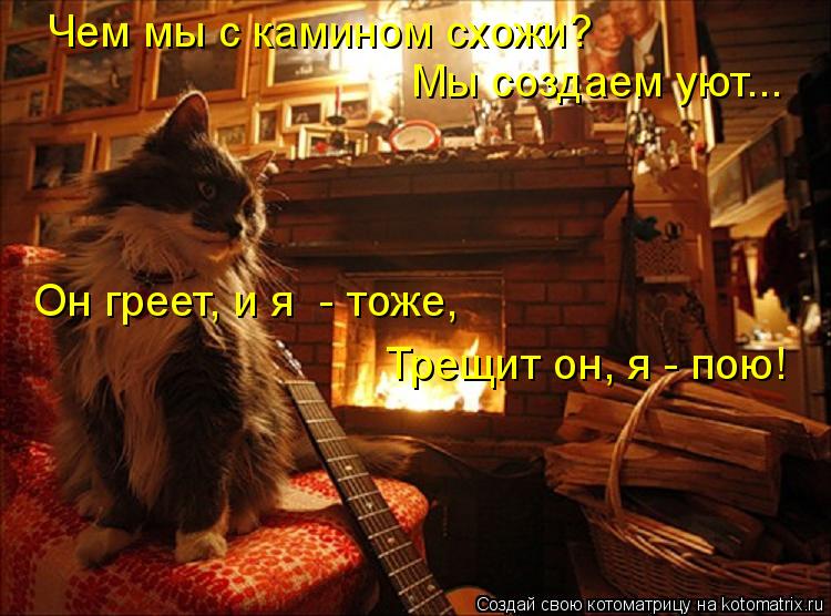 Чем мы с камином схожи? Мы создаем уют... Он греет, и я - тоже, Трещит он, я - пою!... Котоматрица: Чем мы с камином схожи? Мы создаем уют... Он греет, и я - тоже, Трещит он, я - пою!