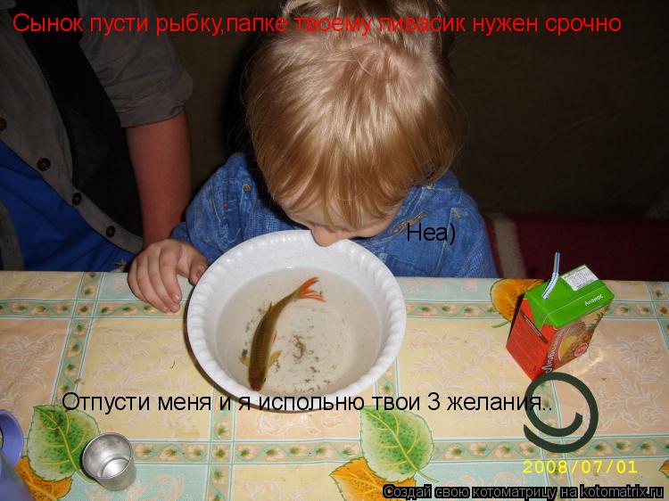 Котоматрица: Отпусти меня и я испольню твои 3 желания.. Неа) Сынок пусти рыбку,папке твоему пивасик нужен срочно