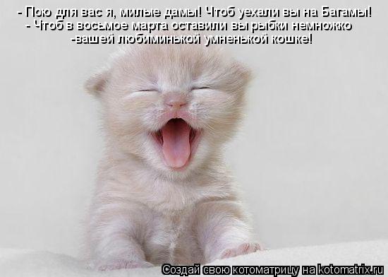 - Пою для вас я, милые дамы! Чтоб уехали вы на Багамы! - Чтоб в восьмое марта оставили вы рыбки немно... Котоматрица: - Пою для вас я, милые дамы! Чтоб уехали вы на Багамы! - Чтоб в восьмое марта оставили вы рыбки немножко -вашей любиминькой умненькой кошке!