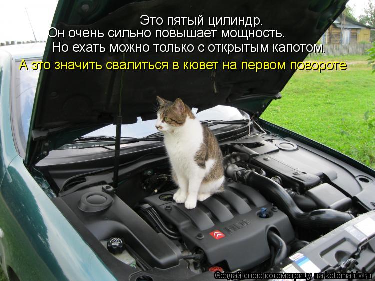 Это пятый цилиндр. Он очень сильно повышает мощность. Но ехать можно только с открытым капотом. А это... Котоматрица: Это пятый цилиндр. Он очень сильно повышает мощность. Но ехать можно только с открытым капотом. А это значить свалиться в кювет на первом по