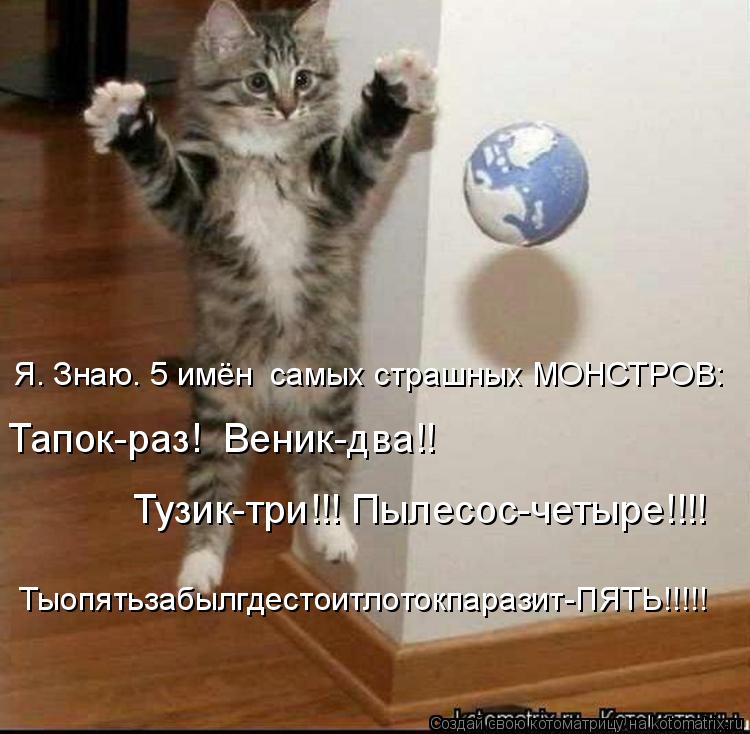 Тузик-три!!! Пылесос-четыре!!!! Тапок-раз! Веник-два!! Я. Знаю. 5 имён самых страшных МОНСТРОВ: Тыо... Котоматрица: Тузик-три!!! Пылесос-четыре!!!! Тапок-раз! Веник-два!! Я. Знаю. 5 имён самых страшных МОНСТРОВ: Тыопятьзабылгдестоитлотокпаразит-ПЯТЬ!!!!!