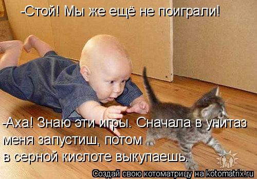 -Стой! Мы же ещё не поиграли! -Аха! Знаю эти игры. Сначала в унитаз меня запустиш, потом в серной кис... Котоматрица: -Стой! Мы же ещё не поиграли! -Аха! Знаю эти игры. Сначала в унитаз меня запустиш, потом в серной кислоте выкупаешь.