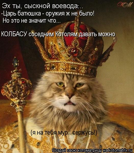 Эх ты, сыскной воевода... -Царь батюшка - оружия ж не было! Но это не значит что... КОЛБАСУ соседним ... Котоматрица: Эх ты, сыскной воевода... -Царь батюшка - оружия ж не было! Но это не значит что... КОЛБАСУ соседним Котолям давать можно (я на тебя мур.. сержусь!