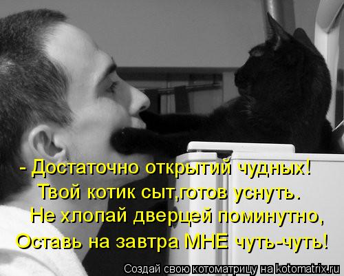 - Достаточно открытий чудных! Твой котик сыт,готов уснуть. Не хлопай дверцей поминутно, Оставь на зав... Котоматрица: - Достаточно открытий чудных! Твой котик сыт,готов уснуть. Не хлопай дверцей поминутно, Оставь на завтра МНЕ чуть-чуть!
