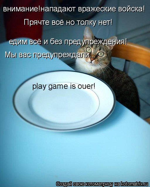 внимание!нападают вражеские войска! едим всё и без предупреждения! Прячте всё но толку нет! Мы вас пр... Котоматрица: внимание!нападают вражеские войска! едим всё и без предупреждения! Прячте всё но толку нет! Мы вас предупреждали... play game is ouer!