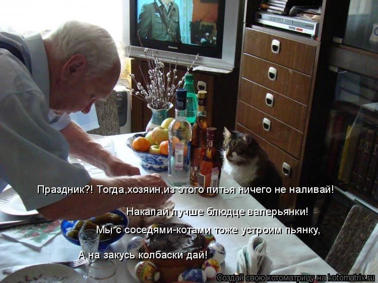 Праздник?! Тогда,хозяин,из этого питья ничего не наливай! Накапай лучше блюдце валерьянки! Мы с сосед... Котоматрица: Праздник?! Тогда,хозяин,из этого питья ничего не наливай! Накапай лучше блюдце валерьянки! Мы с соседями-котами тоже устроим пьянку, А на зак