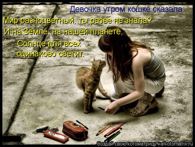 Девочка утром кошке сказала: И на Земле, на нашей планете, Солнце для всех одинаково светит. Мир раз... Котоматрица: Девочка утром кошке сказала: И на Земле, на нашей планете, Солнце для всех одинаково светит. Мир разноцветный, ты разве не знала?