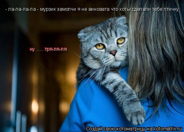 - ла-ла-ла-ла - мурзик замолчи я не виновата что коты сделали тебе птичку ну ..... тря-ля-ля ну ........ Котоматрица: - ла-ла-ла-ла - мурзик замолчи я не виновата что коты сделали тебе птичку ну ..... тря-ля-ля ну ..... тря-ля-ля