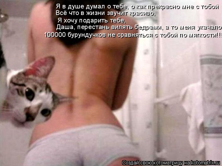 Я в душе думал о тебе, о как прекрасно мне с тобой Всё что в жизни звучит красиво, Я хочу подарить ... Котоматрица: Я в душе думал о тебе, о как прекрасно мне с тобой Всё что в жизни звучит красиво, Я хочу подарить тебе, Даша, перестань вилять бедрами, а то