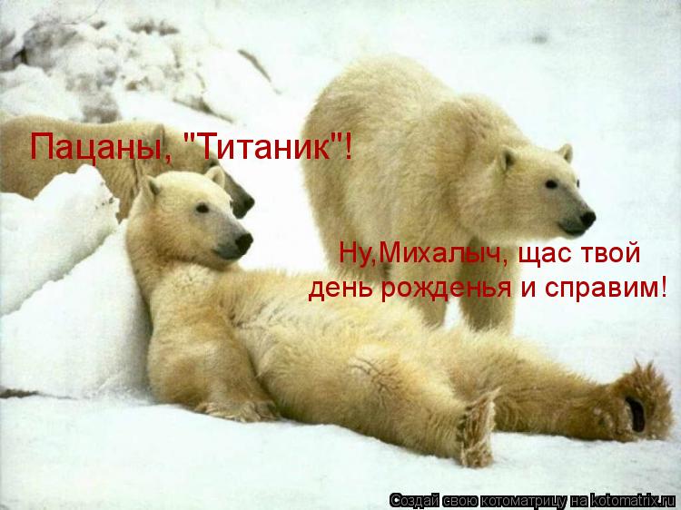 Пацаны, "Титаник"! Ну,Михалыч, щас твой день рожденья и справим!... Котоматрица: Пацаны, "Титаник"! Ну,Михалыч, щас твой день рожденья и справим!
