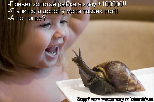 -Привет золотая рыбка,я хочу +100500!! -Я улитка,а денег у меня такаих нет!! -А по попке?... Котоматрица: -Привет золотая рыбка,я хочу +100500!! -Я улитка,а денег у меня такаих нет!! -А по попке?