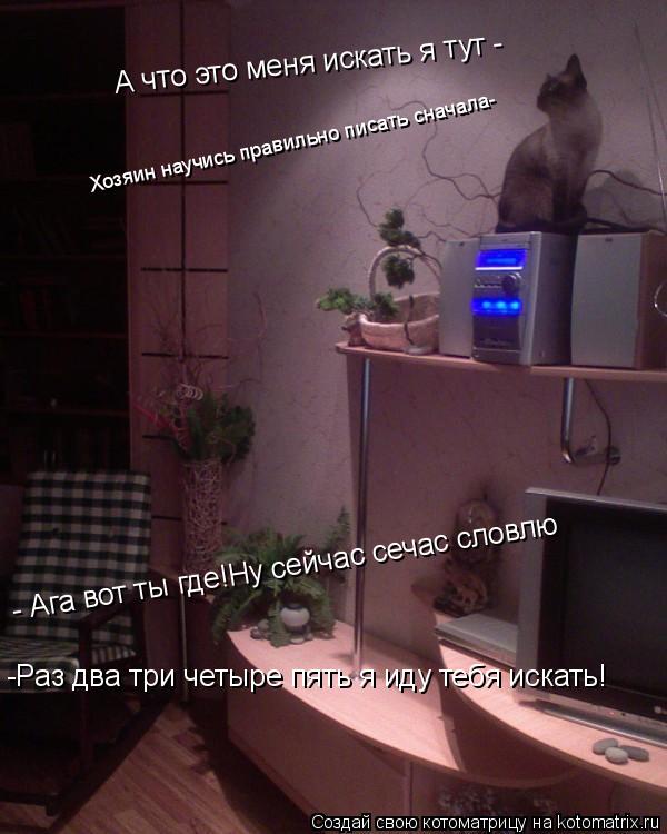 -Раз два три четыре пять я иду тебя искать! А что это меня искать я тут - - Ага вот ты где!Ну сейчас ... Котоматрица: -Раз два три четыре пять я иду тебя искать! А что это меня искать я тут - - Ага вот ты где!Ну сейчас сечас - Ага вот ты где!Ну сейчас сечас словлю