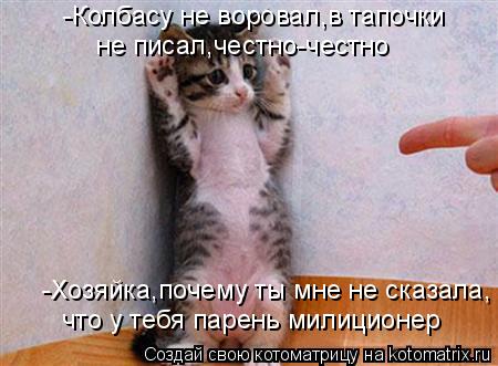 что у тебя парень милиционер -Хозяйка,почему ты мне не сказала, -Колбасу не воровал,в тапочки не пис... Котоматрица: что у тебя парень милиционер -Хозяйка,почему ты мне не сказала, -Колбасу не воровал,в тапочки не писал,честно-честно