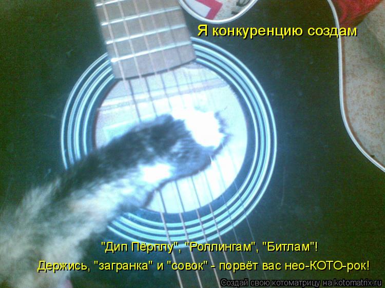 Я конкуренцию создам "Дип Пёрплу", "Роллингам", "Битлам"! Держись, "загранка" и "совок" - порвёт вас ... Котоматрица: Я конкуренцию создам "Дип Пёрплу", "Роллингам", "Битлам"! Держись, "загранка" и "совок" - порвёт вас нео-КОТО-рок!