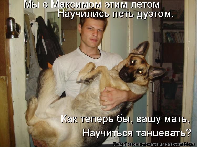 Котоматрица: Мы с Максимом этим летом  Научились петь дуэтом. Как теперь бы, вашу мать,  Научиться танцевать?