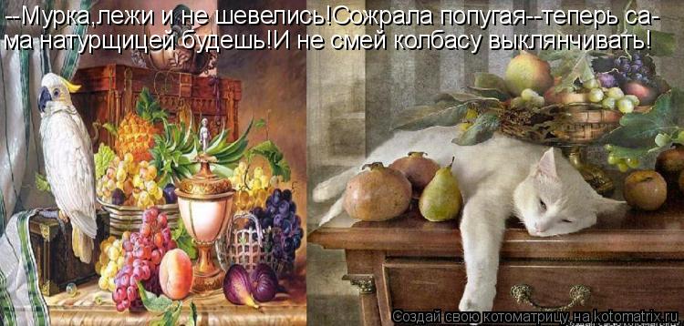 --Мурка,лежи и не шевелись!Сожрала попугая--теперь са- ма натурщицей будешь!И не смей колбасу выклянч... Котоматрица: --Мурка,лежи и не шевелись!Сожрала попугая--теперь са- ма натурщицей будешь!И не смей колбасу выклянчивать!