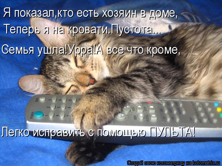 Я показал,кто есть хозяин в доме, Теперь я на кровати.Пустота... Семья ушла!Урра!А все что кроме, Лег... Котоматрица: Я показал,кто есть хозяин в доме, Теперь я на кровати.Пустота... Семья ушла!Урра!А все что кроме, Легко исправить с помощью ПУЛЬТА!