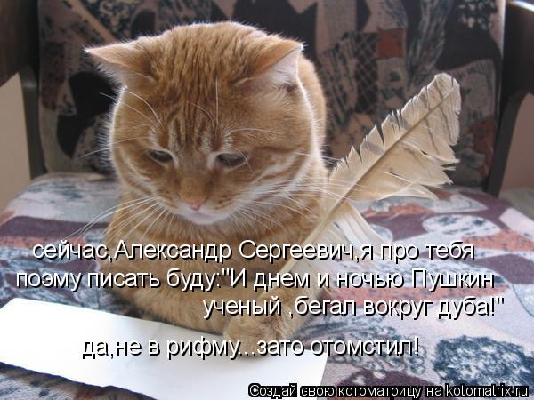 сейчас,Александр Сергеевич,я про тебя поэму писать буду:"И днем и ночью Пушкин ученый ,бегал вокруг ... Котоматрица: сейчас,Александр Сергеевич,я про тебя поэму писать буду:"И днем и ночью Пушкин ученый ,бегал вокруг дуба!" да,не в рифму...зато отомстил!