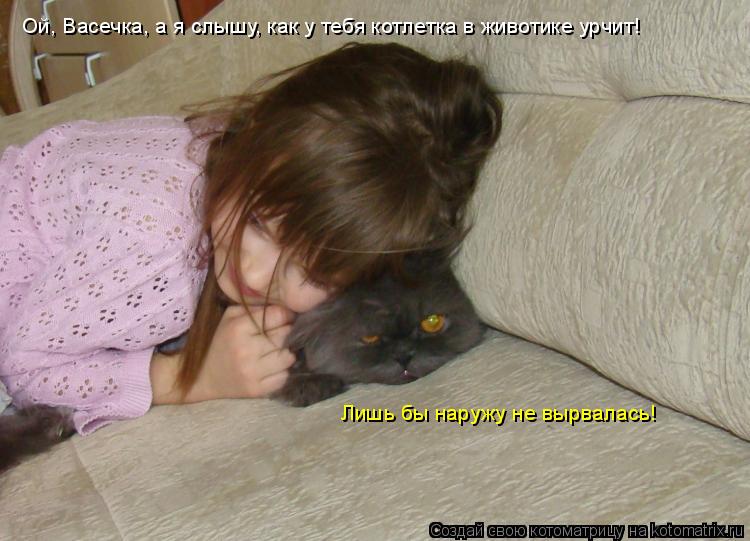 Ой, Васечка, а я слышу, как у тебя котлетка в животике урчит! Лишь бы наружу не вырвалась!... Котоматрица: Ой, Васечка, а я слышу, как у тебя котлетка в животике урчит! Лишь бы наружу не вырвалась!