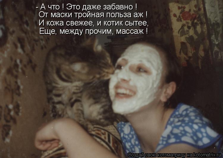 - А что ! Это даже забавно ! И кожа свежее, и котик сытее, Еще, между прочим, массаж ! От маски тройн... Котоматрица: - А что ! Это даже забавно ! И кожа свежее, и котик сытее, Еще, между прочим, массаж ! От маски тройная польза аж !