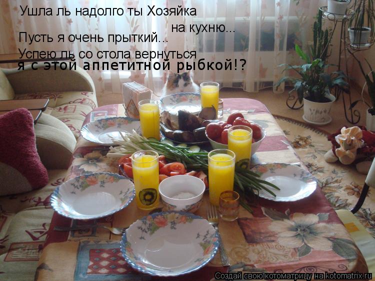 Ушла ль надолго ты Хозяйка на кухню... Пусть я очень прыткий... Успею ль со стола вернуться я с этой... Котоматрица: Ушла ль надолго ты Хозяйка на кухню... Пусть я очень прыткий... Успею ль со стола вернуться я с этой аппетитной рыбкой!?