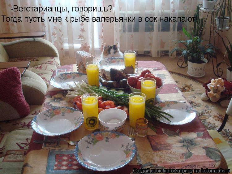-Вегетарианцы, говоришь? Тогда пусть мне к рыбе валерьянки в сок накапают!... Котоматрица: -Вегетарианцы, говоришь? Тогда пусть мне к рыбе валерьянки в сок накапают!
