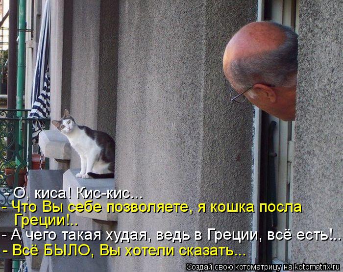 - О, киса! Кис-кис... - Что Вы себе позволяете, я кошка посла Греции!.. - А чего такая худая, ведь в... Котоматрица: - О, киса! Кис-кис... - Что Вы себе позволяете, я кошка посла Греции!.. - А чего такая худая, ведь в Греции, всё есть!.. - Всё БЫЛО, Вы хотели сказат