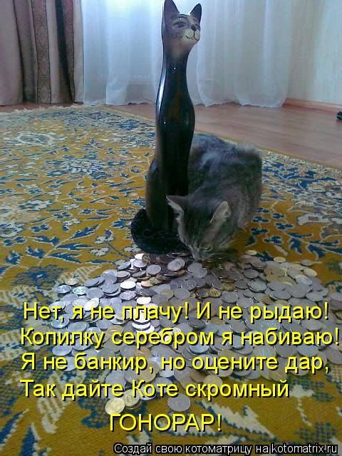 Нет, я не плачу! И не рыдаю! Копилку серебром я набиваю! Я не банкир, но оцените дар, ГОНОРАР! Так да... Котоматрица: Нет, я не плачу! И не рыдаю! Копилку серебром я набиваю! Я не банкир, но оцените дар, ГОНОРАР! Так дайте Коте скромный