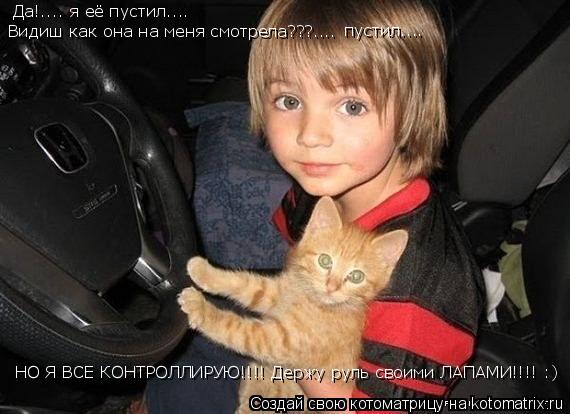 Да!.... я её пустил.... Видиш как она на меня смотрела???.... пустил.... НО Я ВСЕ КОНТРОЛЛИРУЮ!!!! Д... Котоматрица: Да!.... я её пустил.... Видиш как она на меня смотрела???.... пустил.... НО Я ВСЕ КОНТРОЛЛИРУЮ!!!! Держу руль своими ЛАПАМИ!!!! :)