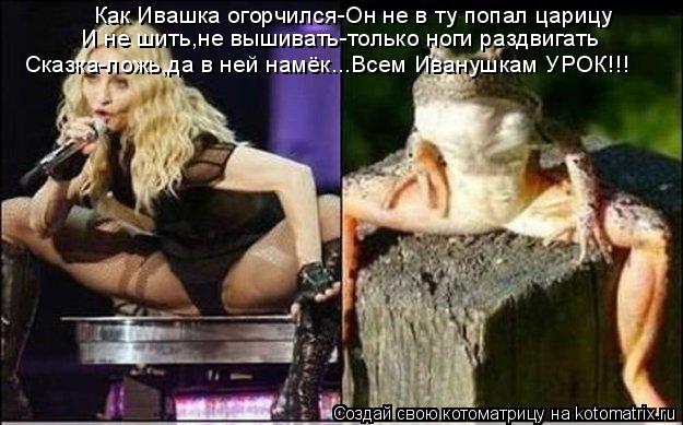 Как Ивашка огорчился-Он не в ту попал царицу И не шить,не вышивать-только ноги раздвигать Сказка-ложь... Котоматрица: Как Ивашка огорчился-Он не в ту попал царицу И не шить,не вышивать-только ноги раздвигать Сказка-ложь,да в ней намёк...Всем Иванушкам УРОК!!!