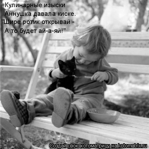 Кулинарные изыски Аннушка давала киске. "Шире ротик открывай - А то будет ай-а-яй!"... Котоматрица: Кулинарные изыски Аннушка давала киске. "Шире ротик открывай - А то будет ай-а-яй!"