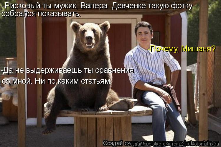 -Рисковый ты мужик, Валера. Девченке такую фотку собрался показывать. -Почему, Мишаня? -Да не выдерж... Котоматрица: -Рисковый ты мужик, Валера. Девченке такую фотку собрался показывать. -Почему, Мишаня? -Да не выдерживаешь ты сравнения со мной. Ни по каким с