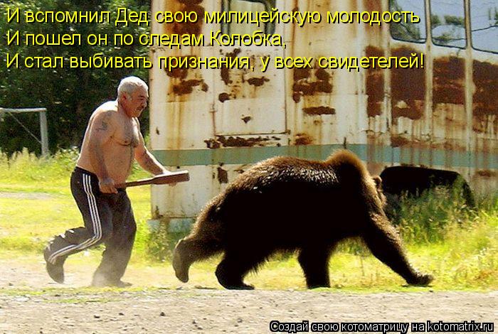 И вспомнил Дед свою милицейскую молодость И пошел он по следам Колобка, И стал выбивать признания,... Котоматрица: И вспомнил Дед свою милицейскую молодость И пошел он по следам Колобка, И стал выбивать признания, у всех свидетелей!