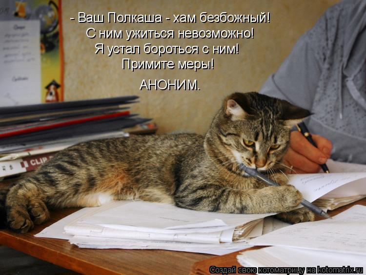 - Ваш Полкаша - хам безбожный! С ним ужиться невозможно! Я устал бороться с ним! Примите меры! АНОНИМ... Котоматрица: - Ваш Полкаша - хам безбожный! С ним ужиться невозможно! Я устал бороться с ним! Примите меры! АНОНИМ.